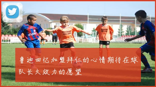 鲁迪回忆加盟拜仁的心情期待在球队长久效力的愿望