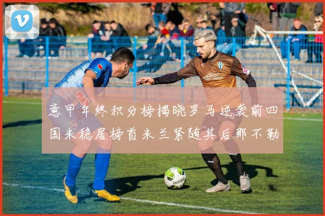 意甲年终积分榜揭晓罗马逆袭前四国米稳居榜首米兰紧随其后那不勒斯位列第三