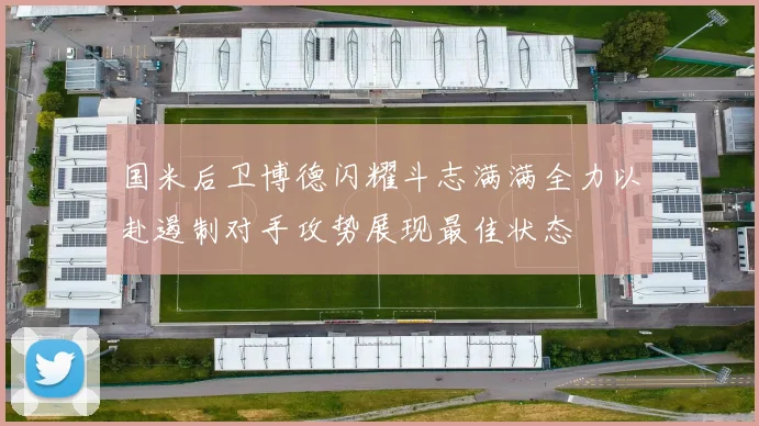 国米后卫博德闪耀斗志满满全力以赴遏制对手攻势展现最佳状态