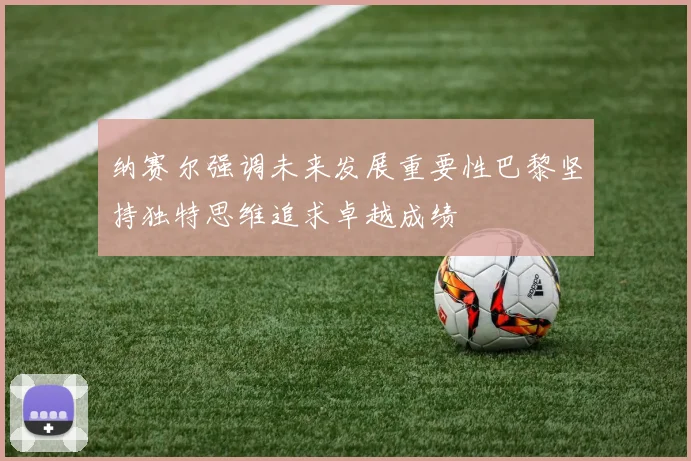 纳赛尔强调未来发展重要性巴黎坚持独特思维追求卓越成绩