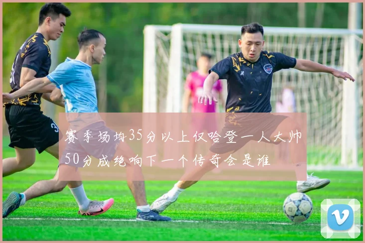 赛季场均35分以上仅哈登一人大帅50分成绝响下一个传奇会是谁