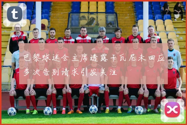 巴黎球迷会主席透露卡瓦尼未回应多次告别请求引发关注