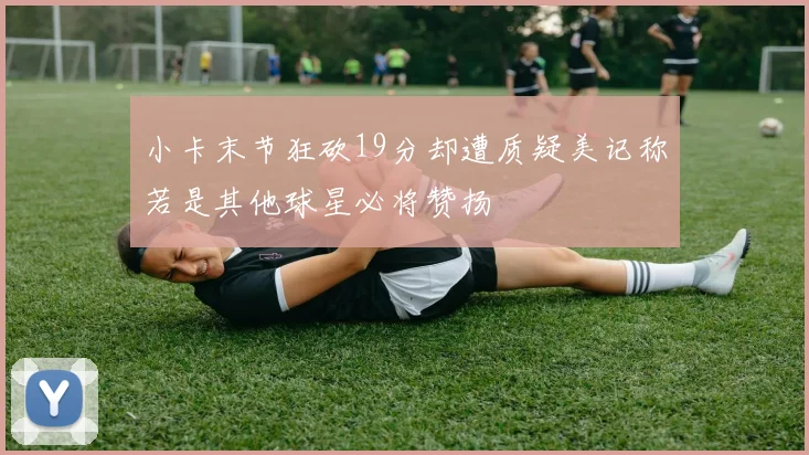 小卡末节狂砍19分却遭质疑美记称若是其他球星必将赞扬