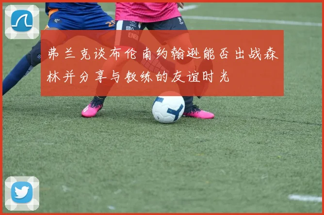 弗兰克谈布伦南约翰逊能否出战森林并分享与教练的友谊时光