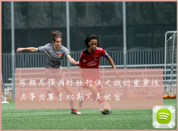 布朗尼强调对独行侠之战的重要性力争为赛季初期完美收官