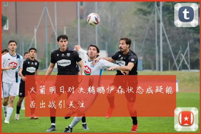 火箭明日对决鹈鹕伊森状态成疑能否出战引关注