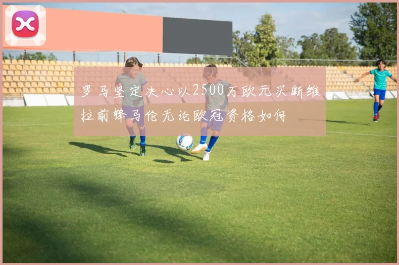 罗马坚定决心以2500万欧元买断维拉前锋马伦无论欧冠资格如何