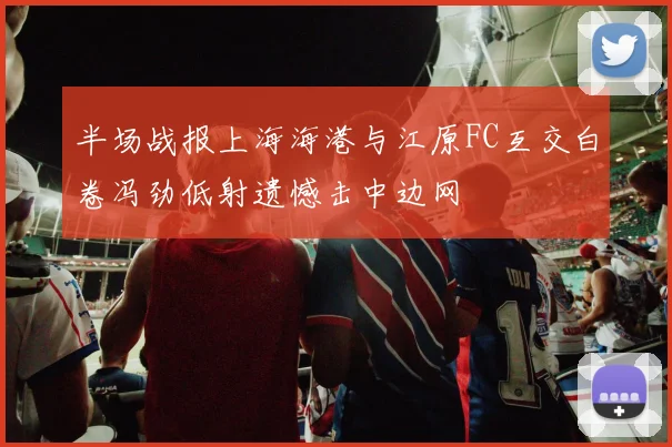 半场战报上海海港与江原FC互交白卷冯劲低射遗憾击中边网