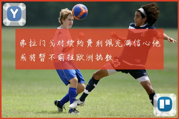 弗拉门戈对续约费利佩充满信心他或将暂不前往欧洲执教