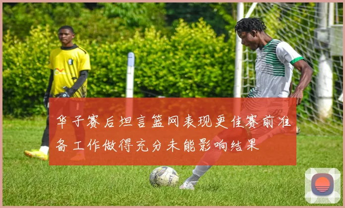 华子赛后坦言篮网表现更佳赛前准备工作做得充分未能影响结果