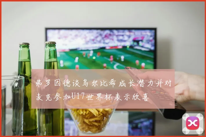 弗罗因德谈乌尔比希成长潜力并对麦克参加U17世界杯表示欣喜