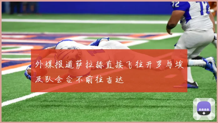 外媒报道萨拉赫直接飞往开罗与埃及队会合不前往吉达