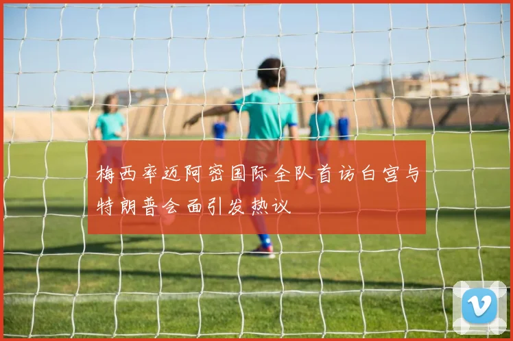 梅西率迈阿密国际全队首访白宫与特朗普会面引发热议