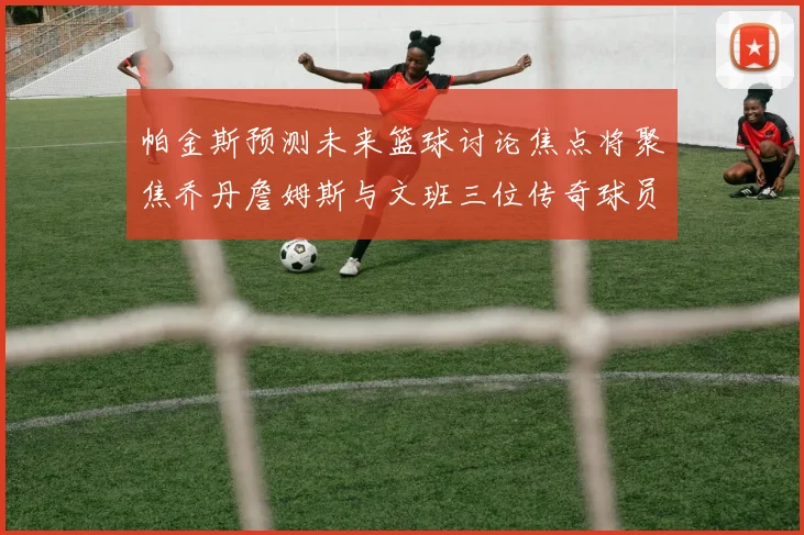 帕金斯预测未来篮球讨论焦点将聚焦乔丹詹姆斯与文班三位传奇球员
