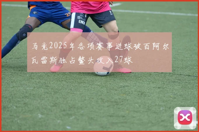 马竞2025年各项赛事进球破百阿尔瓦雷斯独占鳌头攻入27球