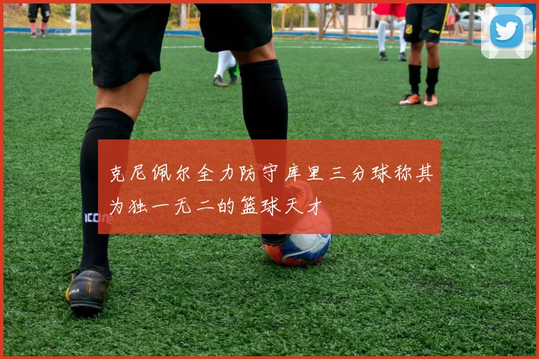 克尼佩尔全力防守库里三分球称其为独一无二的篮球天才