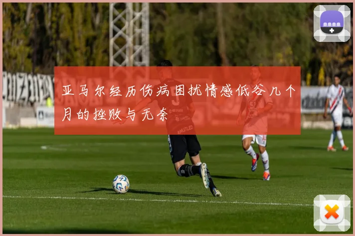 亚马尔经历伤病困扰情感低谷几个月的挫败与无奈