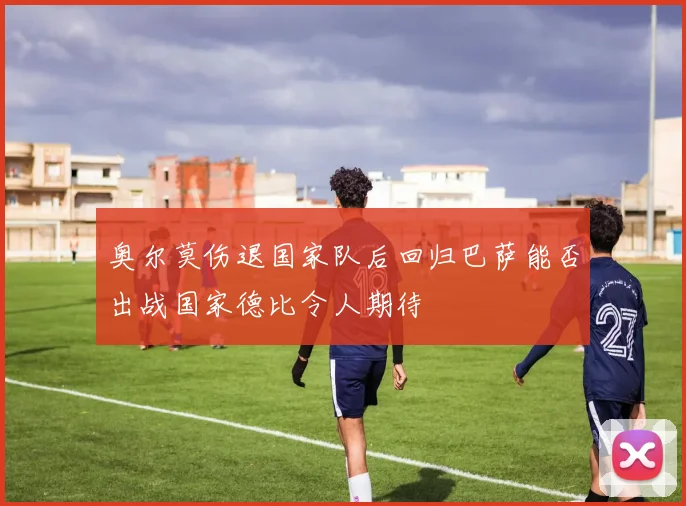 奥尔莫伤退国家队后回归巴萨能否出战国家德比令人期待