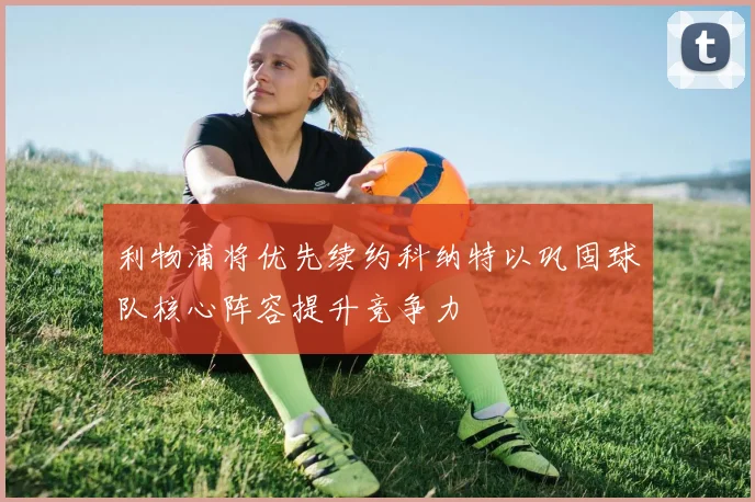 利物浦将优先续约科纳特以巩固球队核心阵容提升竞争力