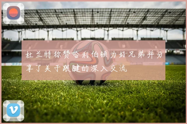 杜兰特称赞哈利伯顿为好兄弟并分享了关于跟腱的深入交流