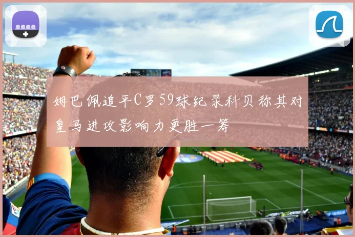 姆巴佩追平C罗59球纪录科贝称其对皇马进攻影响力更胜一筹