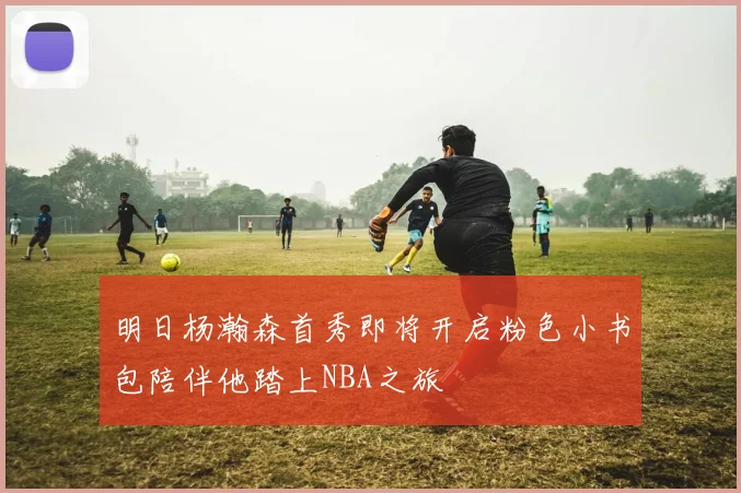明日杨瀚森首秀即将开启粉色小书包陪伴他踏上NBA之旅