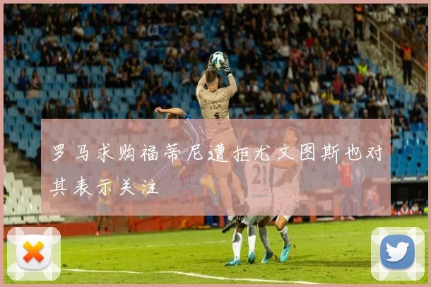 罗马求购福蒂尼遭拒尤文图斯也对其表示关注