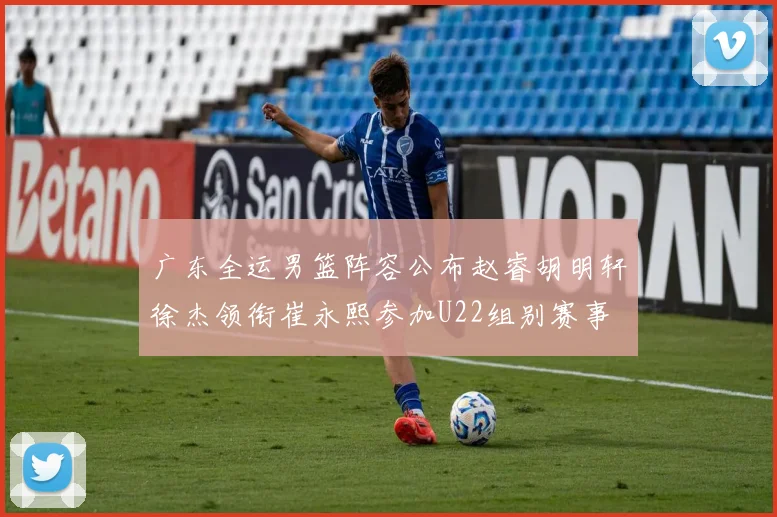 广东全运男篮阵容公布赵睿胡明轩徐杰领衔崔永熙参加U22组别赛事