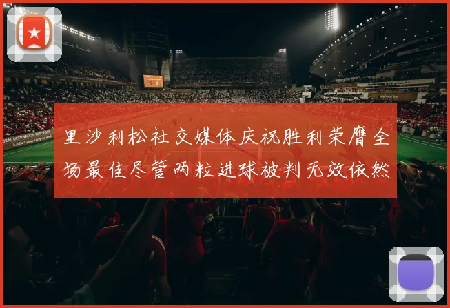 里沙利松社交媒体庆祝胜利荣膺全场最佳尽管两粒进球被判无效依然贡献助攻