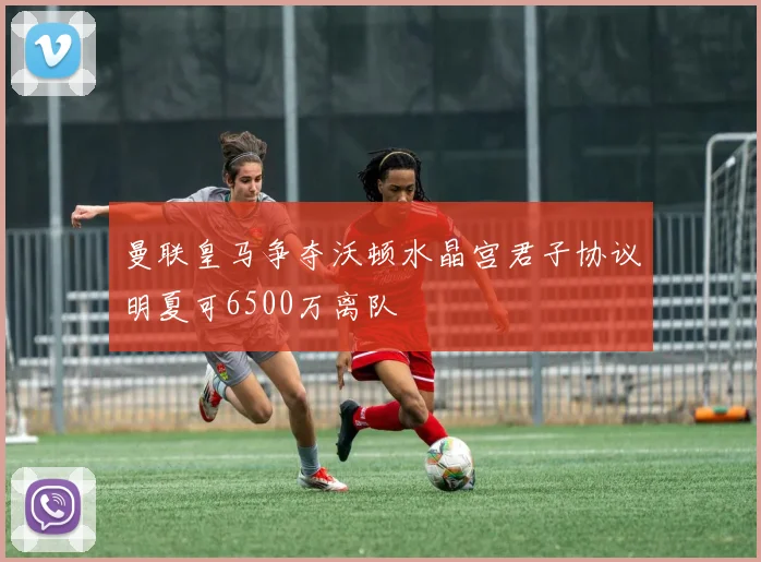 曼联皇马争夺沃顿水晶宫君子协议明夏可6500万离队
