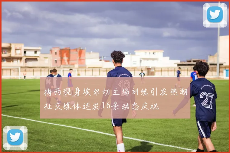 梅西现身埃尔切主场训练引发热潮社交媒体连发16条动态庆祝