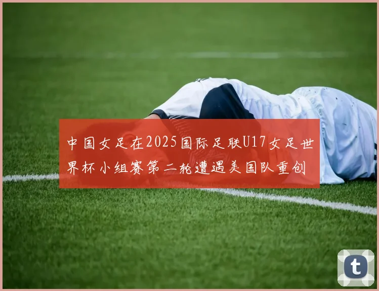 中国女足在2025国际足联U17女足世界杯小组赛第二轮遭遇美国队重创以2比5落败