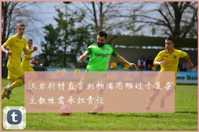 沃尔科特直言利物浦思维过于复杂主教练需承担责任