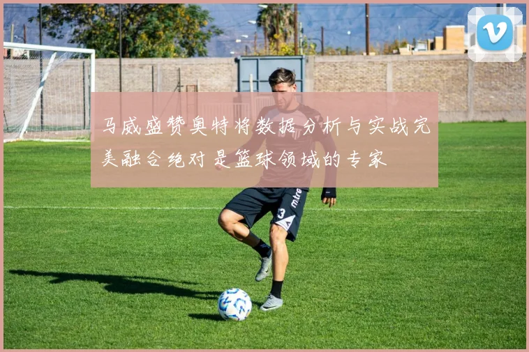 马威盛赞奥特将数据分析与实战完美融合绝对是篮球领域的专家