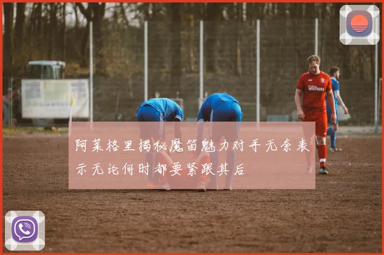 阿莱格里揭秘魔笛魅力对手无奈表示无论何时都要紧跟其后