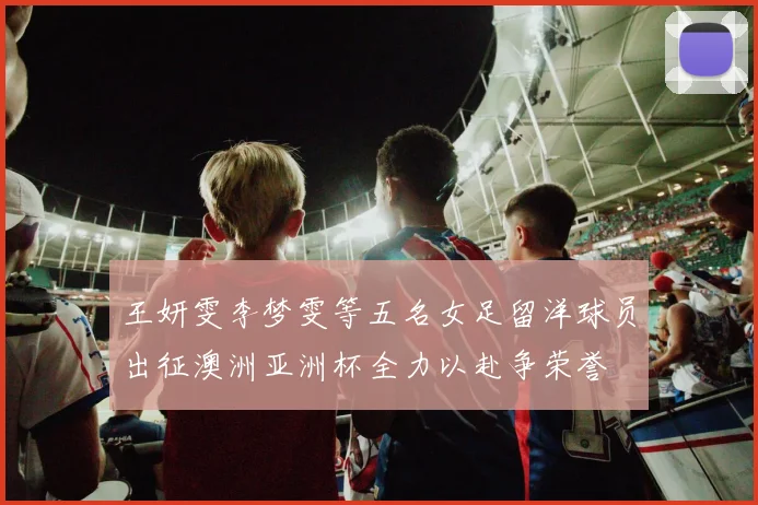 王妍雯李梦雯等五名女足留洋球员出征澳洲亚洲杯全力以赴争荣誉