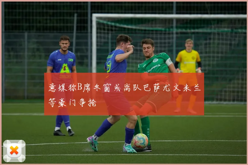 意媒称B席冬窗或离队巴萨尤文米兰等豪门争抢