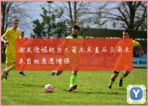 谢泼德崛起为火箭未来基石交易未来首轮意愿增强
